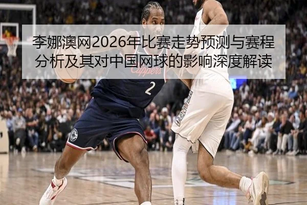 李娜澳网2026年比赛走势预测与赛程分析及其对中国网球的影响深度解读
